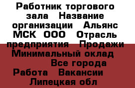 Работник торгового зала › Название организации ­ Альянс-МСК, ООО › Отрасль предприятия ­ Продажи › Минимальный оклад ­ 25 000 - Все города Работа » Вакансии   . Липецкая обл.